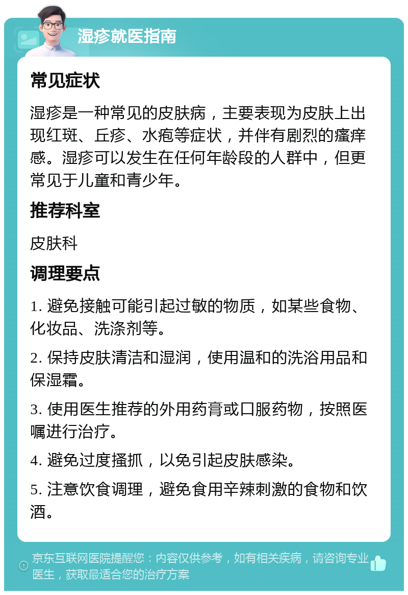 湿疹就医指南 常见症状 湿疹是一种常见的皮肤病，主要表现为皮肤上出现红斑、丘疹、水疱等症状，并伴有剧烈的瘙痒感。湿疹可以发生在任何年龄段的人群中，但更常见于儿童和青少年。 推荐科室 皮肤科 调理要点 1. 避免接触可能引起过敏的物质，如某些食物、化妆品、洗涤剂等。 2. 保持皮肤清洁和湿润，使用温和的洗浴用品和保湿霜。 3. 使用医生推荐的外用药膏或口服药物，按照医嘱进行治疗。 4. 避免过度搔抓，以免引起皮肤感染。 5. 注意饮食调理，避免食用辛辣刺激的食物和饮酒。