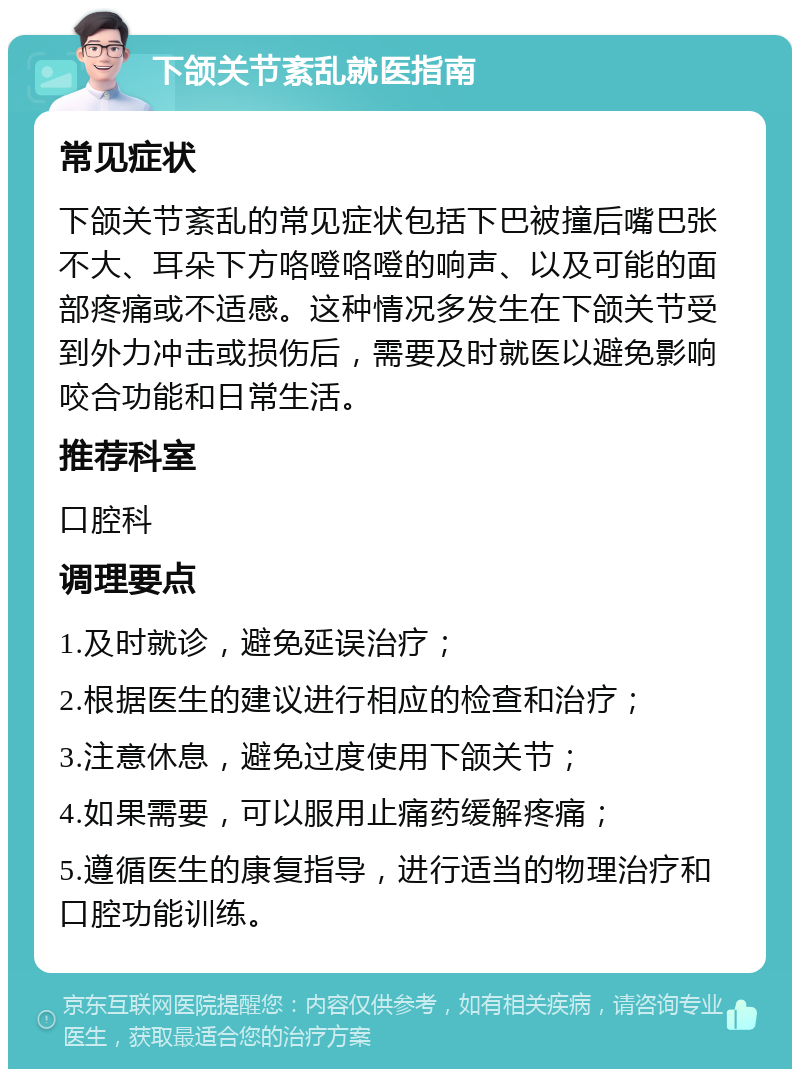 下颌关节紊乱就医指南 常见症状 下颌关节紊乱的常见症状包括下巴被撞后嘴巴张不大、耳朵下方咯噔咯噔的响声、以及可能的面部疼痛或不适感。这种情况多发生在下颌关节受到外力冲击或损伤后，需要及时就医以避免影响咬合功能和日常生活。 推荐科室 口腔科 调理要点 1.及时就诊，避免延误治疗； 2.根据医生的建议进行相应的检查和治疗； 3.注意休息，避免过度使用下颌关节； 4.如果需要，可以服用止痛药缓解疼痛； 5.遵循医生的康复指导，进行适当的物理治疗和口腔功能训练。