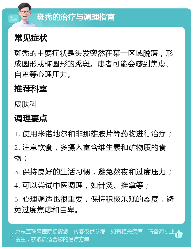 斑秃的治疗与调理指南 常见症状 斑秃的主要症状是头发突然在某一区域脱落，形成圆形或椭圆形的秃斑。患者可能会感到焦虑、自卑等心理压力。 推荐科室 皮肤科 调理要点 1. 使用米诺地尔和非那雄胺片等药物进行治疗； 2. 注意饮食，多摄入富含维生素和矿物质的食物； 3. 保持良好的生活习惯，避免熬夜和过度压力； 4. 可以尝试中医调理，如针灸、推拿等； 5. 心理调适也很重要，保持积极乐观的态度，避免过度焦虑和自卑。