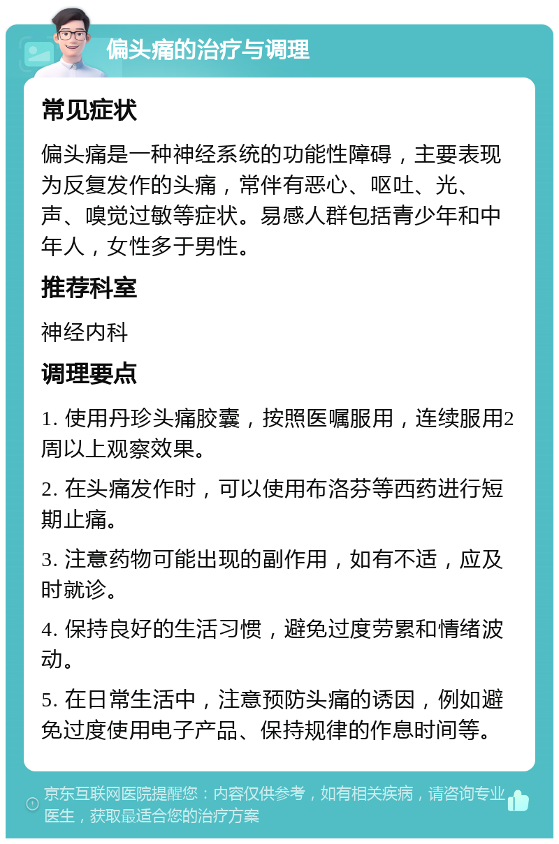 偏头痛的治疗与调理 常见症状 偏头痛是一种神经系统的功能性障碍，主要表现为反复发作的头痛，常伴有恶心、呕吐、光、声、嗅觉过敏等症状。易感人群包括青少年和中年人，女性多于男性。 推荐科室 神经内科 调理要点 1. 使用丹珍头痛胶囊，按照医嘱服用，连续服用2周以上观察效果。 2. 在头痛发作时，可以使用布洛芬等西药进行短期止痛。 3. 注意药物可能出现的副作用，如有不适，应及时就诊。 4. 保持良好的生活习惯，避免过度劳累和情绪波动。 5. 在日常生活中，注意预防头痛的诱因，例如避免过度使用电子产品、保持规律的作息时间等。