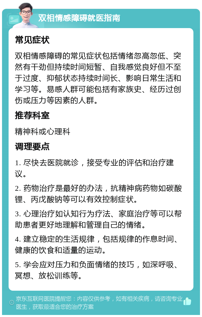 双相情感障碍就医指南 常见症状 双相情感障碍的常见症状包括情绪忽高忽低、突然有干劲但持续时间短暂、自我感觉良好但不至于过度、抑郁状态持续时间长、影响日常生活和学习等。易感人群可能包括有家族史、经历过创伤或压力等因素的人群。 推荐科室 精神科或心理科 调理要点 1. 尽快去医院就诊，接受专业的评估和治疗建议。 2. 药物治疗是最好的办法，抗精神病药物如碳酸锂、丙戊酸钠等可以有效控制症状。 3. 心理治疗如认知行为疗法、家庭治疗等可以帮助患者更好地理解和管理自己的情绪。 4. 建立稳定的生活规律，包括规律的作息时间、健康的饮食和适量的运动。 5. 学会应对压力和负面情绪的技巧，如深呼吸、冥想、放松训练等。