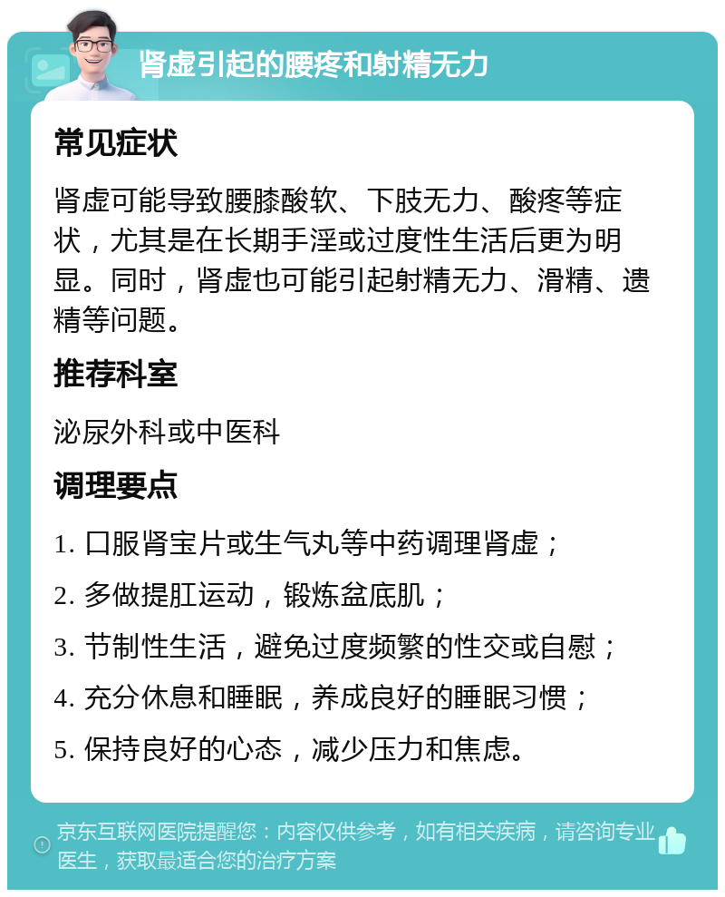 肾虚引起的腰疼和射精无力 常见症状 肾虚可能导致腰膝酸软、下肢无力、酸疼等症状，尤其是在长期手淫或过度性生活后更为明显。同时，肾虚也可能引起射精无力、滑精、遗精等问题。 推荐科室 泌尿外科或中医科 调理要点 1. 口服肾宝片或生气丸等中药调理肾虚； 2. 多做提肛运动，锻炼盆底肌； 3. 节制性生活，避免过度频繁的性交或自慰； 4. 充分休息和睡眠，养成良好的睡眠习惯； 5. 保持良好的心态，减少压力和焦虑。