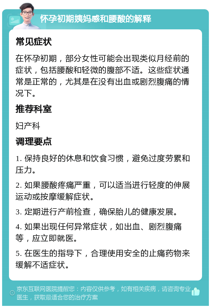 怀孕初期姨妈感和腰酸的解释 常见症状 在怀孕初期，部分女性可能会出现类似月经前的症状，包括腰酸和轻微的腹部不适。这些症状通常是正常的，尤其是在没有出血或剧烈腹痛的情况下。 推荐科室 妇产科 调理要点 1. 保持良好的休息和饮食习惯，避免过度劳累和压力。 2. 如果腰酸疼痛严重，可以适当进行轻度的伸展运动或按摩缓解症状。 3. 定期进行产前检查，确保胎儿的健康发展。 4. 如果出现任何异常症状，如出血、剧烈腹痛等，应立即就医。 5. 在医生的指导下，合理使用安全的止痛药物来缓解不适症状。