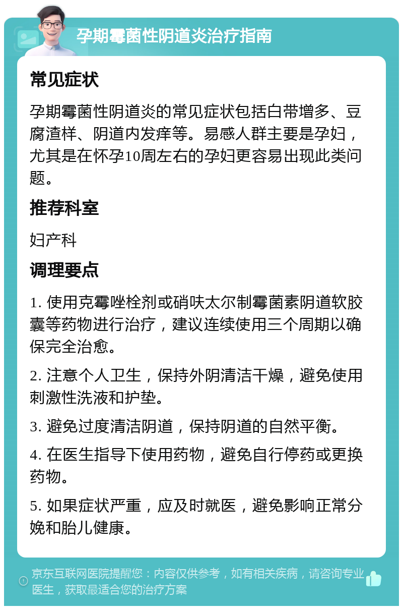 孕期霉菌性阴道炎治疗指南 常见症状 孕期霉菌性阴道炎的常见症状包括白带增多、豆腐渣样、阴道内发痒等。易感人群主要是孕妇，尤其是在怀孕10周左右的孕妇更容易出现此类问题。 推荐科室 妇产科 调理要点 1. 使用克霉唑栓剂或硝呋太尔制霉菌素阴道软胶囊等药物进行治疗，建议连续使用三个周期以确保完全治愈。 2. 注意个人卫生，保持外阴清洁干燥，避免使用刺激性洗液和护垫。 3. 避免过度清洁阴道，保持阴道的自然平衡。 4. 在医生指导下使用药物，避免自行停药或更换药物。 5. 如果症状严重，应及时就医，避免影响正常分娩和胎儿健康。