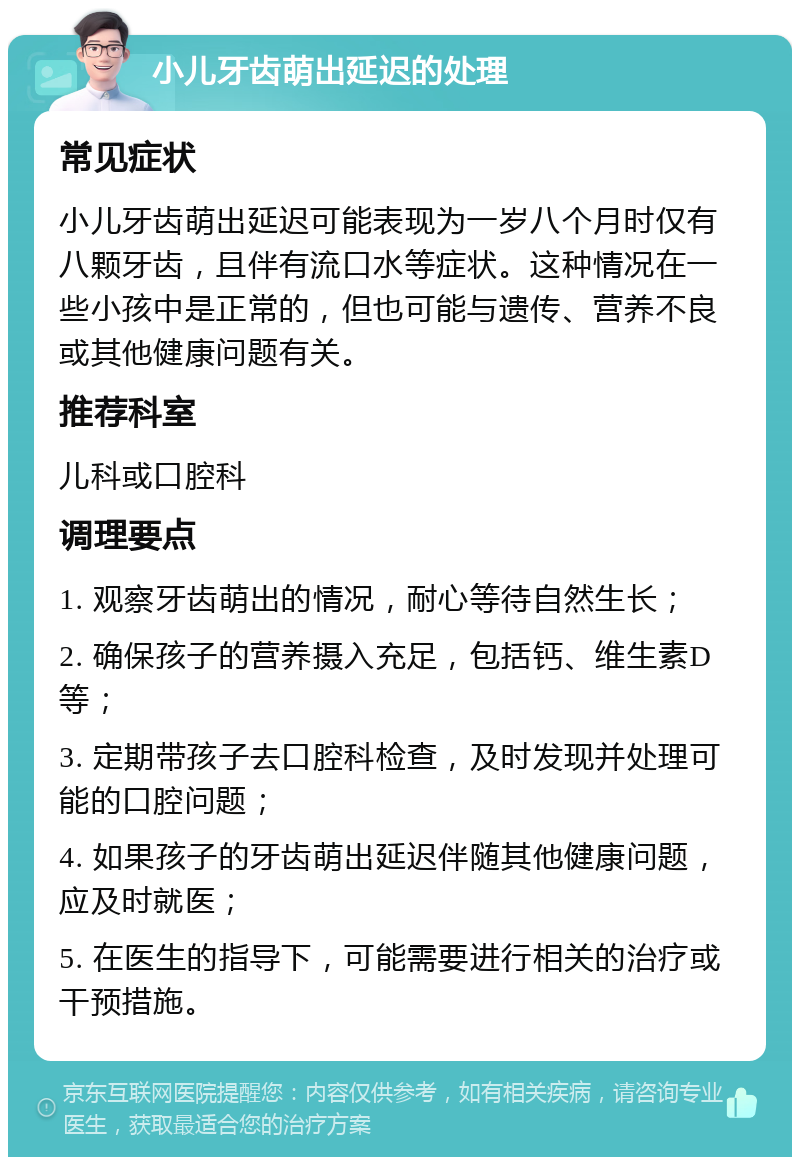 小儿牙齿萌出延迟的处理 常见症状 小儿牙齿萌出延迟可能表现为一岁八个月时仅有八颗牙齿，且伴有流口水等症状。这种情况在一些小孩中是正常的，但也可能与遗传、营养不良或其他健康问题有关。 推荐科室 儿科或口腔科 调理要点 1. 观察牙齿萌出的情况，耐心等待自然生长； 2. 确保孩子的营养摄入充足，包括钙、维生素D等； 3. 定期带孩子去口腔科检查，及时发现并处理可能的口腔问题； 4. 如果孩子的牙齿萌出延迟伴随其他健康问题，应及时就医； 5. 在医生的指导下，可能需要进行相关的治疗或干预措施。