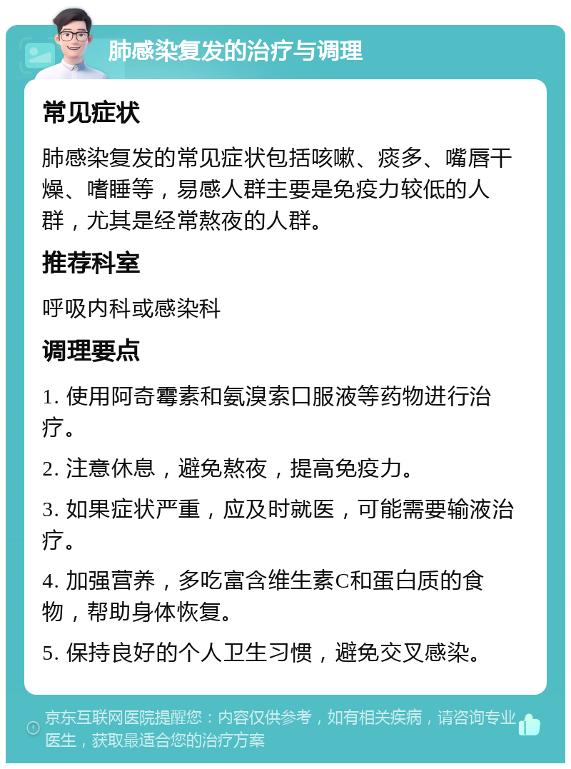 肺感染复发的治疗与调理 常见症状 肺感染复发的常见症状包括咳嗽、痰多、嘴唇干燥、嗜睡等，易感人群主要是免疫力较低的人群，尤其是经常熬夜的人群。 推荐科室 呼吸内科或感染科 调理要点 1. 使用阿奇霉素和氨溴索口服液等药物进行治疗。 2. 注意休息，避免熬夜，提高免疫力。 3. 如果症状严重，应及时就医，可能需要输液治疗。 4. 加强营养，多吃富含维生素C和蛋白质的食物，帮助身体恢复。 5. 保持良好的个人卫生习惯，避免交叉感染。