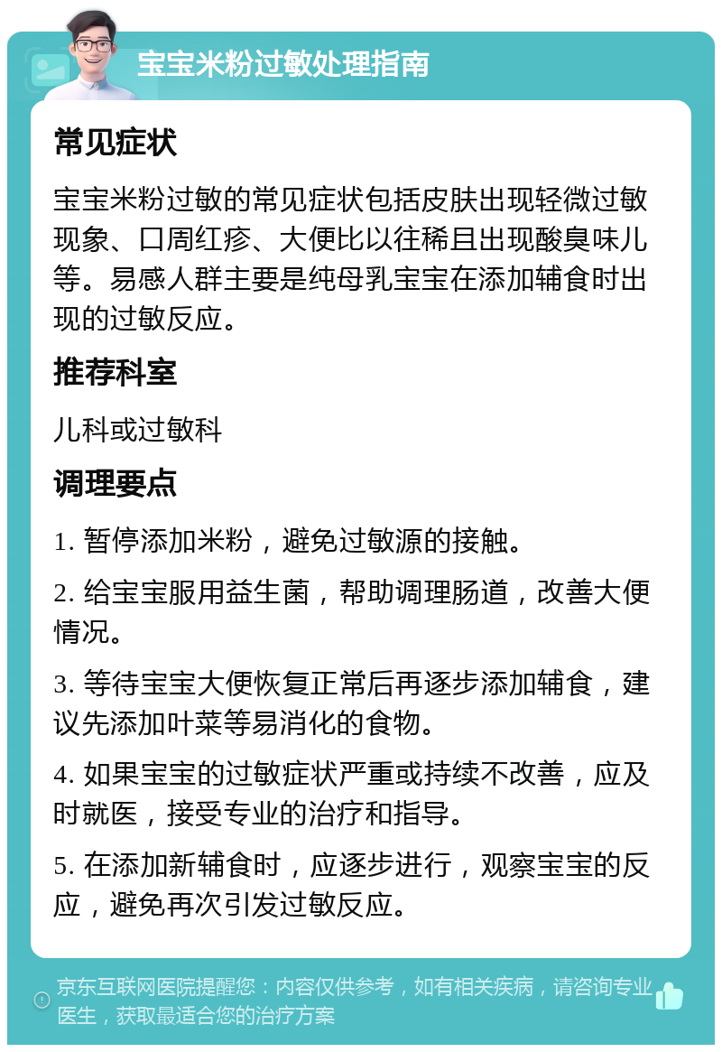 宝宝米粉过敏处理指南 常见症状 宝宝米粉过敏的常见症状包括皮肤出现轻微过敏现象、口周红疹、大便比以往稀且出现酸臭味儿等。易感人群主要是纯母乳宝宝在添加辅食时出现的过敏反应。 推荐科室 儿科或过敏科 调理要点 1. 暂停添加米粉，避免过敏源的接触。 2. 给宝宝服用益生菌，帮助调理肠道，改善大便情况。 3. 等待宝宝大便恢复正常后再逐步添加辅食，建议先添加叶菜等易消化的食物。 4. 如果宝宝的过敏症状严重或持续不改善，应及时就医，接受专业的治疗和指导。 5. 在添加新辅食时，应逐步进行，观察宝宝的反应，避免再次引发过敏反应。