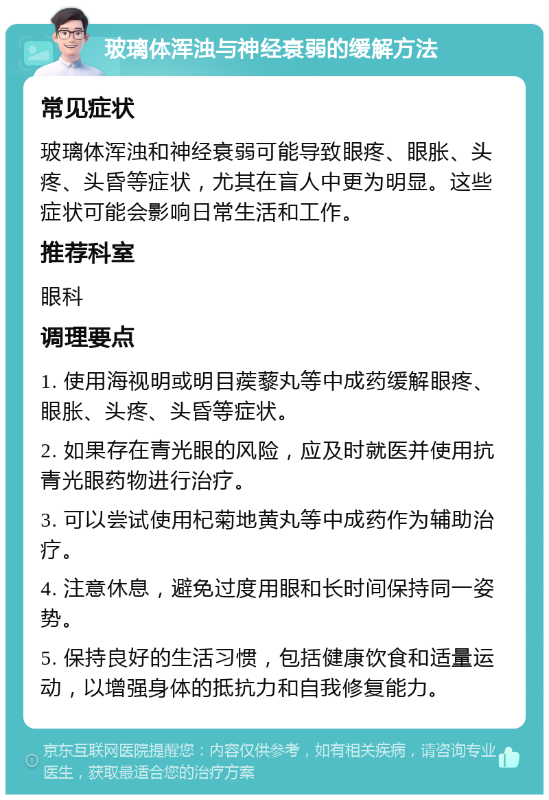 玻璃体浑浊与神经衰弱的缓解方法 常见症状 玻璃体浑浊和神经衰弱可能导致眼疼、眼胀、头疼、头昏等症状，尤其在盲人中更为明显。这些症状可能会影响日常生活和工作。 推荐科室 眼科 调理要点 1. 使用海视明或明目蒺藜丸等中成药缓解眼疼、眼胀、头疼、头昏等症状。 2. 如果存在青光眼的风险，应及时就医并使用抗青光眼药物进行治疗。 3. 可以尝试使用杞菊地黄丸等中成药作为辅助治疗。 4. 注意休息，避免过度用眼和长时间保持同一姿势。 5. 保持良好的生活习惯，包括健康饮食和适量运动，以增强身体的抵抗力和自我修复能力。