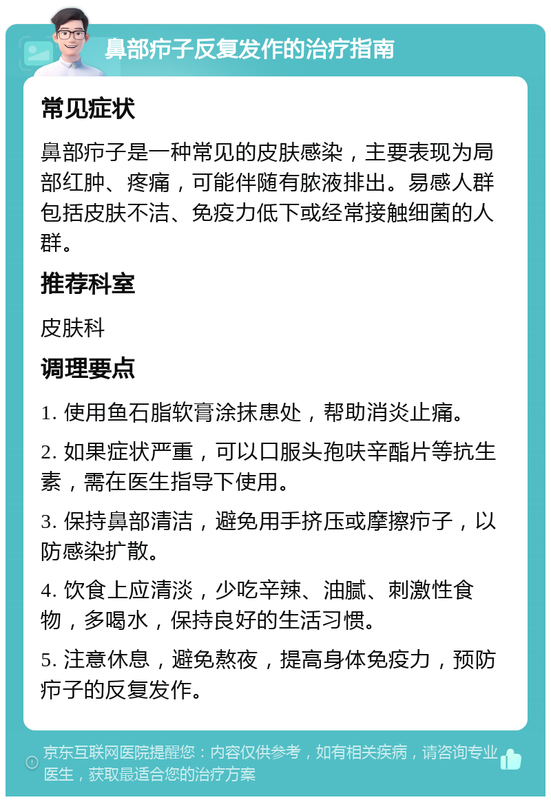 鼻部疖子反复发作的治疗指南 常见症状 鼻部疖子是一种常见的皮肤感染，主要表现为局部红肿、疼痛，可能伴随有脓液排出。易感人群包括皮肤不洁、免疫力低下或经常接触细菌的人群。 推荐科室 皮肤科 调理要点 1. 使用鱼石脂软膏涂抹患处，帮助消炎止痛。 2. 如果症状严重，可以口服头孢呋辛酯片等抗生素，需在医生指导下使用。 3. 保持鼻部清洁，避免用手挤压或摩擦疖子，以防感染扩散。 4. 饮食上应清淡，少吃辛辣、油腻、刺激性食物，多喝水，保持良好的生活习惯。 5. 注意休息，避免熬夜，提高身体免疫力，预防疖子的反复发作。