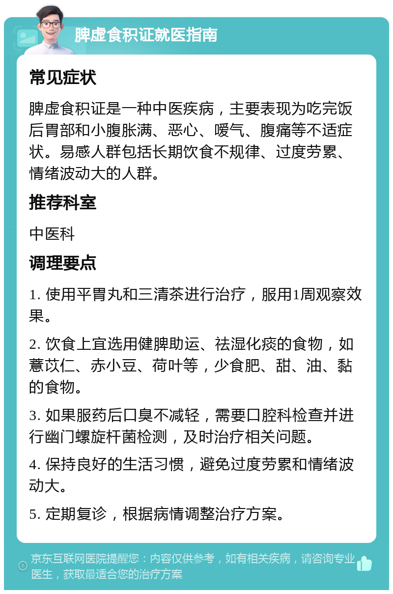 脾虚食积证就医指南 常见症状 脾虚食积证是一种中医疾病，主要表现为吃完饭后胃部和小腹胀满、恶心、嗳气、腹痛等不适症状。易感人群包括长期饮食不规律、过度劳累、情绪波动大的人群。 推荐科室 中医科 调理要点 1. 使用平胃丸和三清茶进行治疗，服用1周观察效果。 2. 饮食上宜选用健脾助运、祛湿化痰的食物，如薏苡仁、赤小豆、荷叶等，少食肥、甜、油、黏的食物。 3. 如果服药后口臭不减轻，需要口腔科检查并进行幽门螺旋杆菌检测，及时治疗相关问题。 4. 保持良好的生活习惯，避免过度劳累和情绪波动大。 5. 定期复诊，根据病情调整治疗方案。