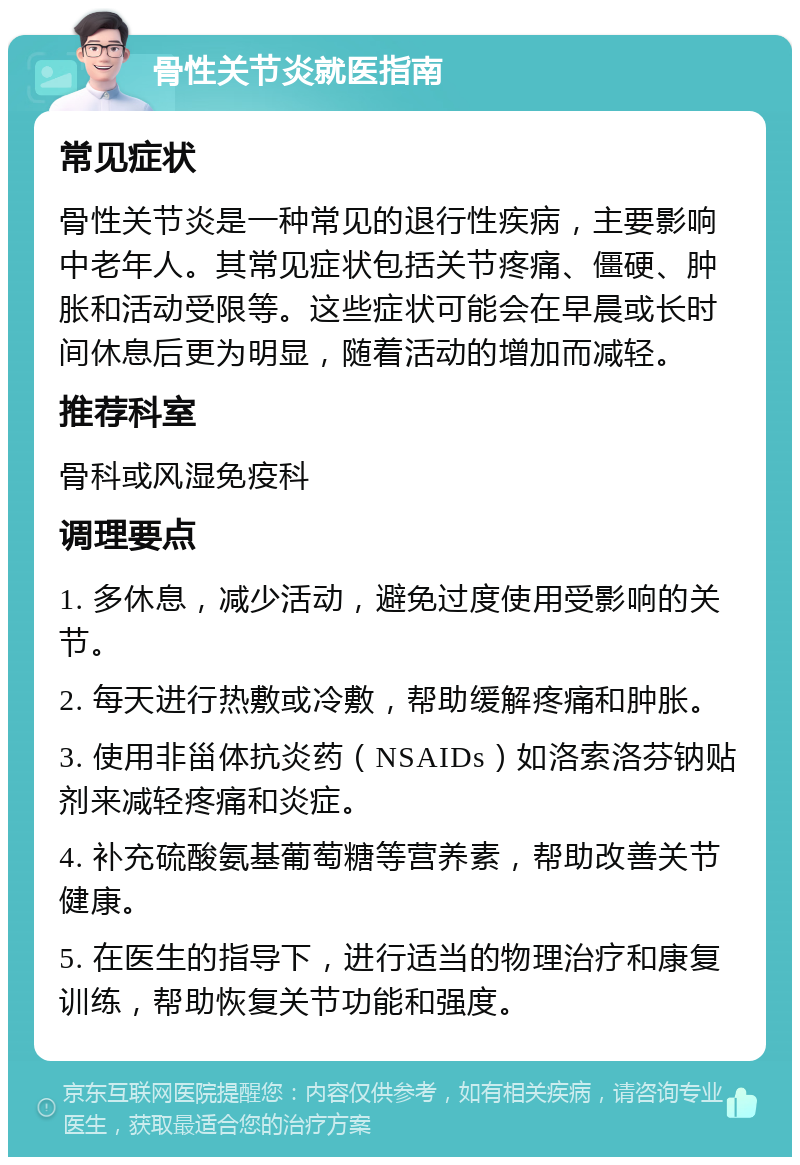 骨性关节炎就医指南 常见症状 骨性关节炎是一种常见的退行性疾病，主要影响中老年人。其常见症状包括关节疼痛、僵硬、肿胀和活动受限等。这些症状可能会在早晨或长时间休息后更为明显，随着活动的增加而减轻。 推荐科室 骨科或风湿免疫科 调理要点 1. 多休息，减少活动，避免过度使用受影响的关节。 2. 每天进行热敷或冷敷，帮助缓解疼痛和肿胀。 3. 使用非甾体抗炎药（NSAIDs）如洛索洛芬钠贴剂来减轻疼痛和炎症。 4. 补充硫酸氨基葡萄糖等营养素，帮助改善关节健康。 5. 在医生的指导下，进行适当的物理治疗和康复训练，帮助恢复关节功能和强度。