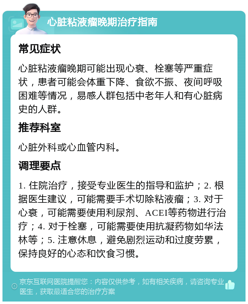 心脏粘液瘤晚期治疗指南 常见症状 心脏粘液瘤晚期可能出现心衰、栓塞等严重症状，患者可能会体重下降、食欲不振、夜间呼吸困难等情况，易感人群包括中老年人和有心脏病史的人群。 推荐科室 心脏外科或心血管内科。 调理要点 1. 住院治疗，接受专业医生的指导和监护；2. 根据医生建议，可能需要手术切除粘液瘤；3. 对于心衰，可能需要使用利尿剂、ACEI等药物进行治疗；4. 对于栓塞，可能需要使用抗凝药物如华法林等；5. 注意休息，避免剧烈运动和过度劳累，保持良好的心态和饮食习惯。