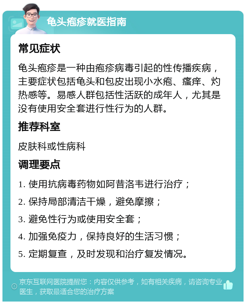 龟头疱疹就医指南 常见症状 龟头疱疹是一种由疱疹病毒引起的性传播疾病，主要症状包括龟头和包皮出现小水疱、瘙痒、灼热感等。易感人群包括性活跃的成年人，尤其是没有使用安全套进行性行为的人群。 推荐科室 皮肤科或性病科 调理要点 1. 使用抗病毒药物如阿昔洛韦进行治疗； 2. 保持局部清洁干燥，避免摩擦； 3. 避免性行为或使用安全套； 4. 加强免疫力，保持良好的生活习惯； 5. 定期复查，及时发现和治疗复发情况。