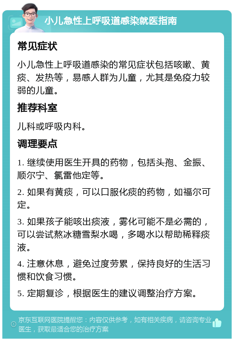 小儿急性上呼吸道感染就医指南 常见症状 小儿急性上呼吸道感染的常见症状包括咳嗽、黄痰、发热等，易感人群为儿童，尤其是免疫力较弱的儿童。 推荐科室 儿科或呼吸内科。 调理要点 1. 继续使用医生开具的药物，包括头孢、金振、顺尔宁、氯雷他定等。 2. 如果有黄痰，可以口服化痰的药物，如福尔可定。 3. 如果孩子能咳出痰液，雾化可能不是必需的，可以尝试熬冰糖雪梨水喝，多喝水以帮助稀释痰液。 4. 注意休息，避免过度劳累，保持良好的生活习惯和饮食习惯。 5. 定期复诊，根据医生的建议调整治疗方案。