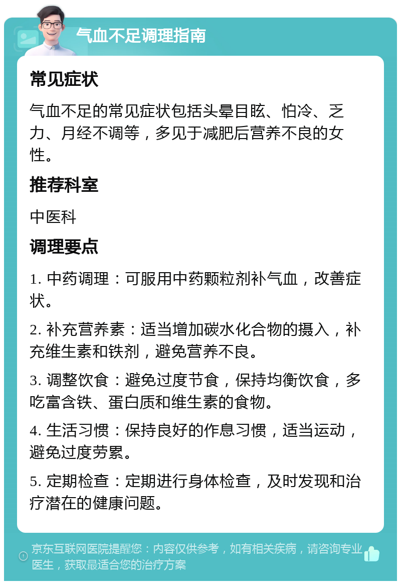 气血不足调理指南 常见症状 气血不足的常见症状包括头晕目眩、怕冷、乏力、月经不调等，多见于减肥后营养不良的女性。 推荐科室 中医科 调理要点 1. 中药调理：可服用中药颗粒剂补气血，改善症状。 2. 补充营养素：适当增加碳水化合物的摄入，补充维生素和铁剂，避免营养不良。 3. 调整饮食：避免过度节食，保持均衡饮食，多吃富含铁、蛋白质和维生素的食物。 4. 生活习惯：保持良好的作息习惯，适当运动，避免过度劳累。 5. 定期检查：定期进行身体检查，及时发现和治疗潜在的健康问题。