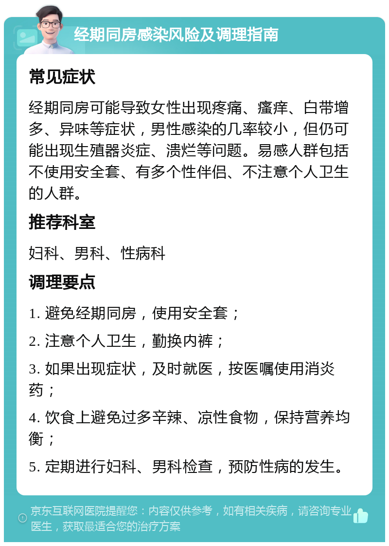 经期同房感染风险及调理指南 常见症状 经期同房可能导致女性出现疼痛、瘙痒、白带增多、异味等症状，男性感染的几率较小，但仍可能出现生殖器炎症、溃烂等问题。易感人群包括不使用安全套、有多个性伴侣、不注意个人卫生的人群。 推荐科室 妇科、男科、性病科 调理要点 1. 避免经期同房，使用安全套； 2. 注意个人卫生，勤换内裤； 3. 如果出现症状，及时就医，按医嘱使用消炎药； 4. 饮食上避免过多辛辣、凉性食物，保持营养均衡； 5. 定期进行妇科、男科检查，预防性病的发生。