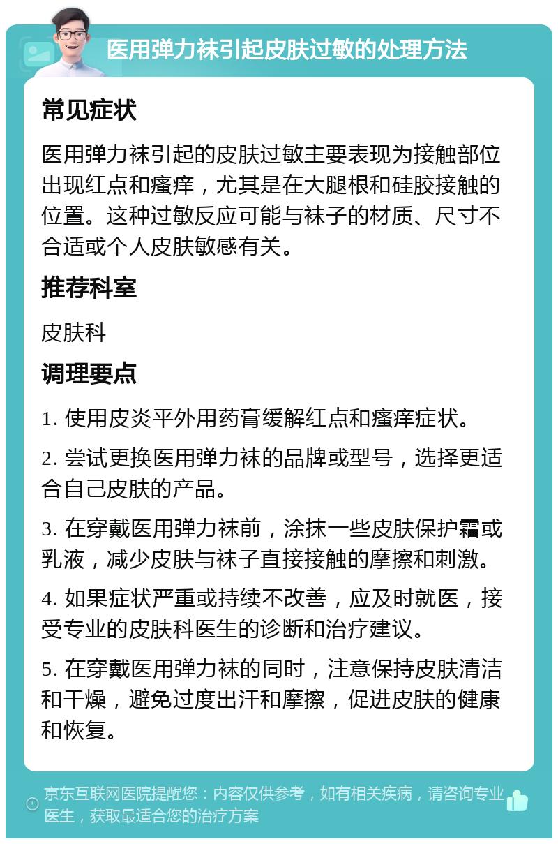 医用弹力袜引起皮肤过敏的处理方法 常见症状 医用弹力袜引起的皮肤过敏主要表现为接触部位出现红点和瘙痒，尤其是在大腿根和硅胶接触的位置。这种过敏反应可能与袜子的材质、尺寸不合适或个人皮肤敏感有关。 推荐科室 皮肤科 调理要点 1. 使用皮炎平外用药膏缓解红点和瘙痒症状。 2. 尝试更换医用弹力袜的品牌或型号，选择更适合自己皮肤的产品。 3. 在穿戴医用弹力袜前，涂抹一些皮肤保护霜或乳液，减少皮肤与袜子直接接触的摩擦和刺激。 4. 如果症状严重或持续不改善，应及时就医，接受专业的皮肤科医生的诊断和治疗建议。 5. 在穿戴医用弹力袜的同时，注意保持皮肤清洁和干燥，避免过度出汗和摩擦，促进皮肤的健康和恢复。