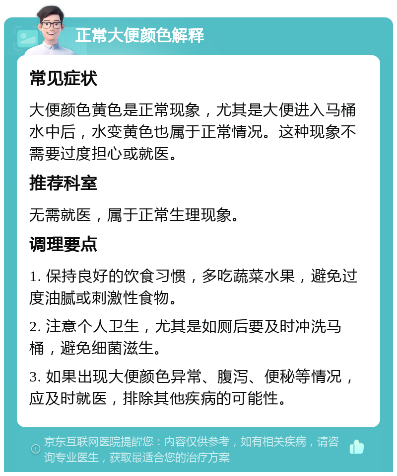 正常大便颜色解释 常见症状 大便颜色黄色是正常现象，尤其是大便进入马桶水中后，水变黄色也属于正常情况。这种现象不需要过度担心或就医。 推荐科室 无需就医，属于正常生理现象。 调理要点 1. 保持良好的饮食习惯，多吃蔬菜水果，避免过度油腻或刺激性食物。 2. 注意个人卫生，尤其是如厕后要及时冲洗马桶，避免细菌滋生。 3. 如果出现大便颜色异常、腹泻、便秘等情况，应及时就医，排除其他疾病的可能性。