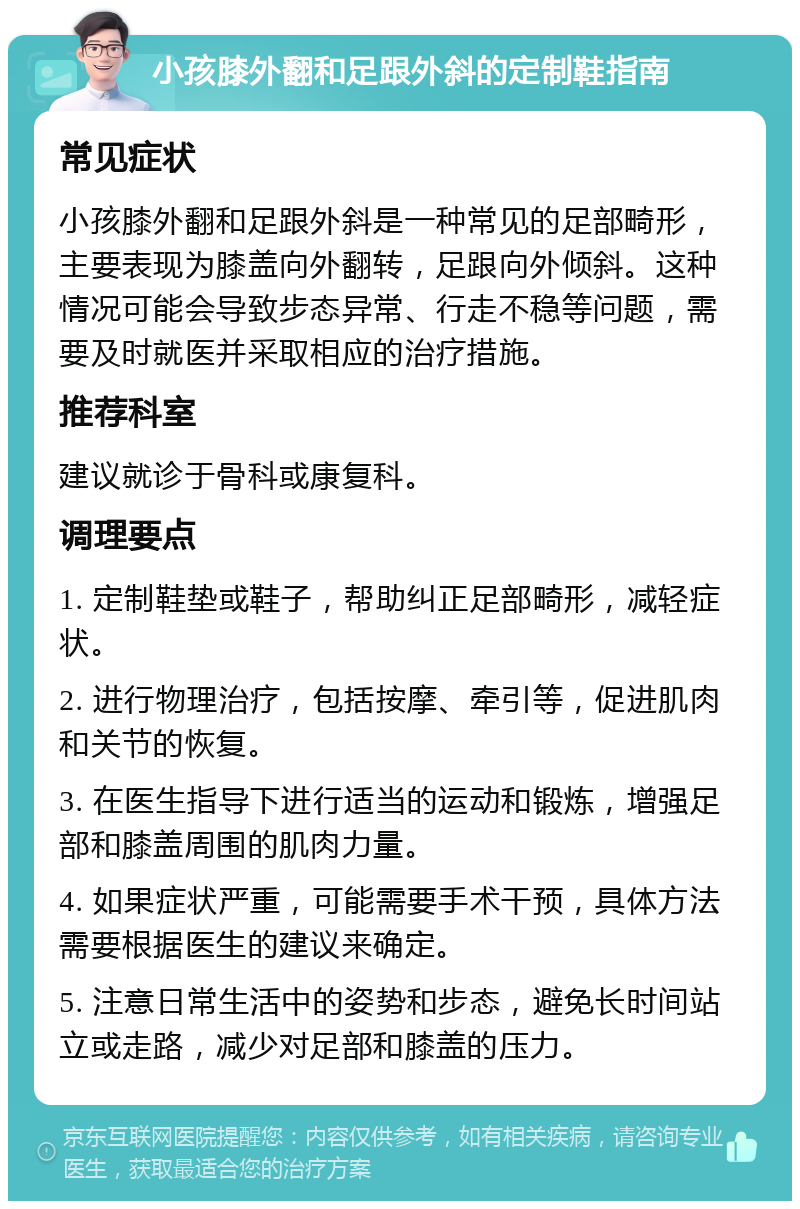 小孩膝外翻和足跟外斜的定制鞋指南 常见症状 小孩膝外翻和足跟外斜是一种常见的足部畸形，主要表现为膝盖向外翻转，足跟向外倾斜。这种情况可能会导致步态异常、行走不稳等问题，需要及时就医并采取相应的治疗措施。 推荐科室 建议就诊于骨科或康复科。 调理要点 1. 定制鞋垫或鞋子，帮助纠正足部畸形，减轻症状。 2. 进行物理治疗，包括按摩、牵引等，促进肌肉和关节的恢复。 3. 在医生指导下进行适当的运动和锻炼，增强足部和膝盖周围的肌肉力量。 4. 如果症状严重，可能需要手术干预，具体方法需要根据医生的建议来确定。 5. 注意日常生活中的姿势和步态，避免长时间站立或走路，减少对足部和膝盖的压力。