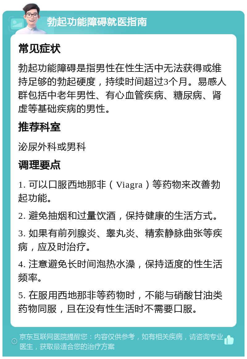 勃起功能障碍就医指南 常见症状 勃起功能障碍是指男性在性生活中无法获得或维持足够的勃起硬度，持续时间超过3个月。易感人群包括中老年男性、有心血管疾病、糖尿病、肾虚等基础疾病的男性。 推荐科室 泌尿外科或男科 调理要点 1. 可以口服西地那非（Viagra）等药物来改善勃起功能。 2. 避免抽烟和过量饮酒，保持健康的生活方式。 3. 如果有前列腺炎、睾丸炎、精索静脉曲张等疾病，应及时治疗。 4. 注意避免长时间泡热水澡，保持适度的性生活频率。 5. 在服用西地那非等药物时，不能与硝酸甘油类药物同服，且在没有性生活时不需要口服。