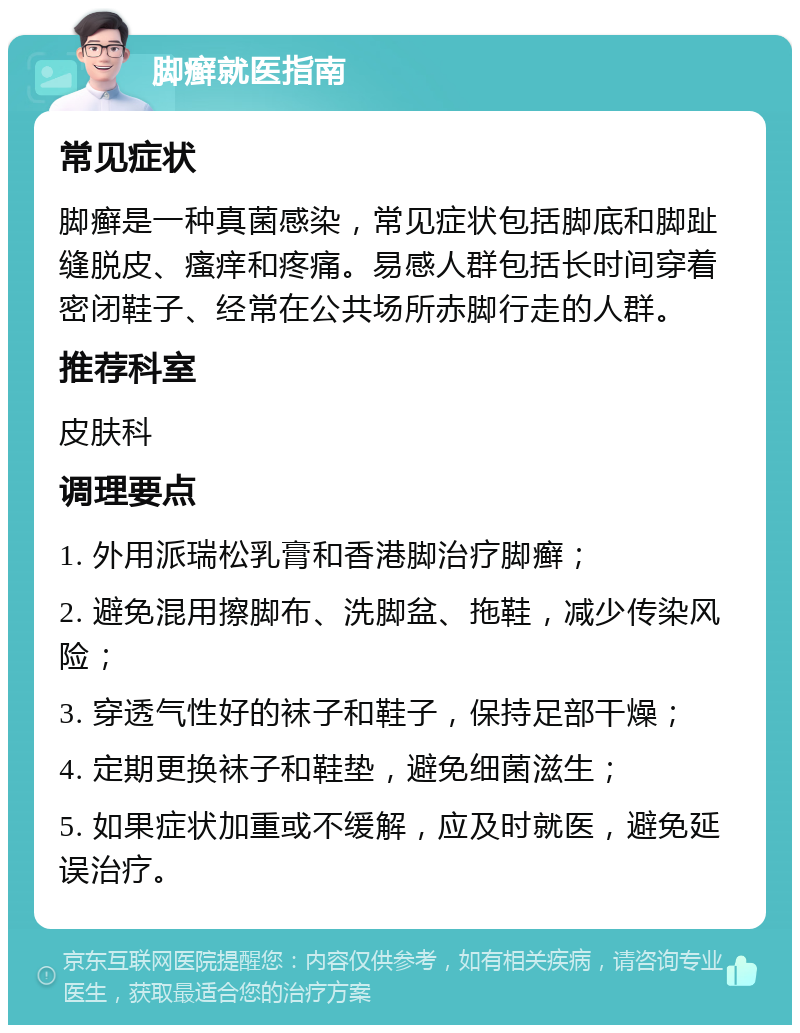 脚癣就医指南 常见症状 脚癣是一种真菌感染，常见症状包括脚底和脚趾缝脱皮、瘙痒和疼痛。易感人群包括长时间穿着密闭鞋子、经常在公共场所赤脚行走的人群。 推荐科室 皮肤科 调理要点 1. 外用派瑞松乳膏和香港脚治疗脚癣； 2. 避免混用擦脚布、洗脚盆、拖鞋，减少传染风险； 3. 穿透气性好的袜子和鞋子，保持足部干燥； 4. 定期更换袜子和鞋垫，避免细菌滋生； 5. 如果症状加重或不缓解，应及时就医，避免延误治疗。