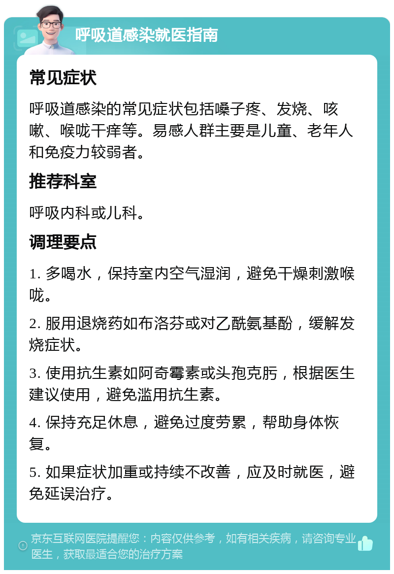 呼吸道感染就医指南 常见症状 呼吸道感染的常见症状包括嗓子疼、发烧、咳嗽、喉咙干痒等。易感人群主要是儿童、老年人和免疫力较弱者。 推荐科室 呼吸内科或儿科。 调理要点 1. 多喝水，保持室内空气湿润，避免干燥刺激喉咙。 2. 服用退烧药如布洛芬或对乙酰氨基酚，缓解发烧症状。 3. 使用抗生素如阿奇霉素或头孢克肟，根据医生建议使用，避免滥用抗生素。 4. 保持充足休息，避免过度劳累，帮助身体恢复。 5. 如果症状加重或持续不改善，应及时就医，避免延误治疗。