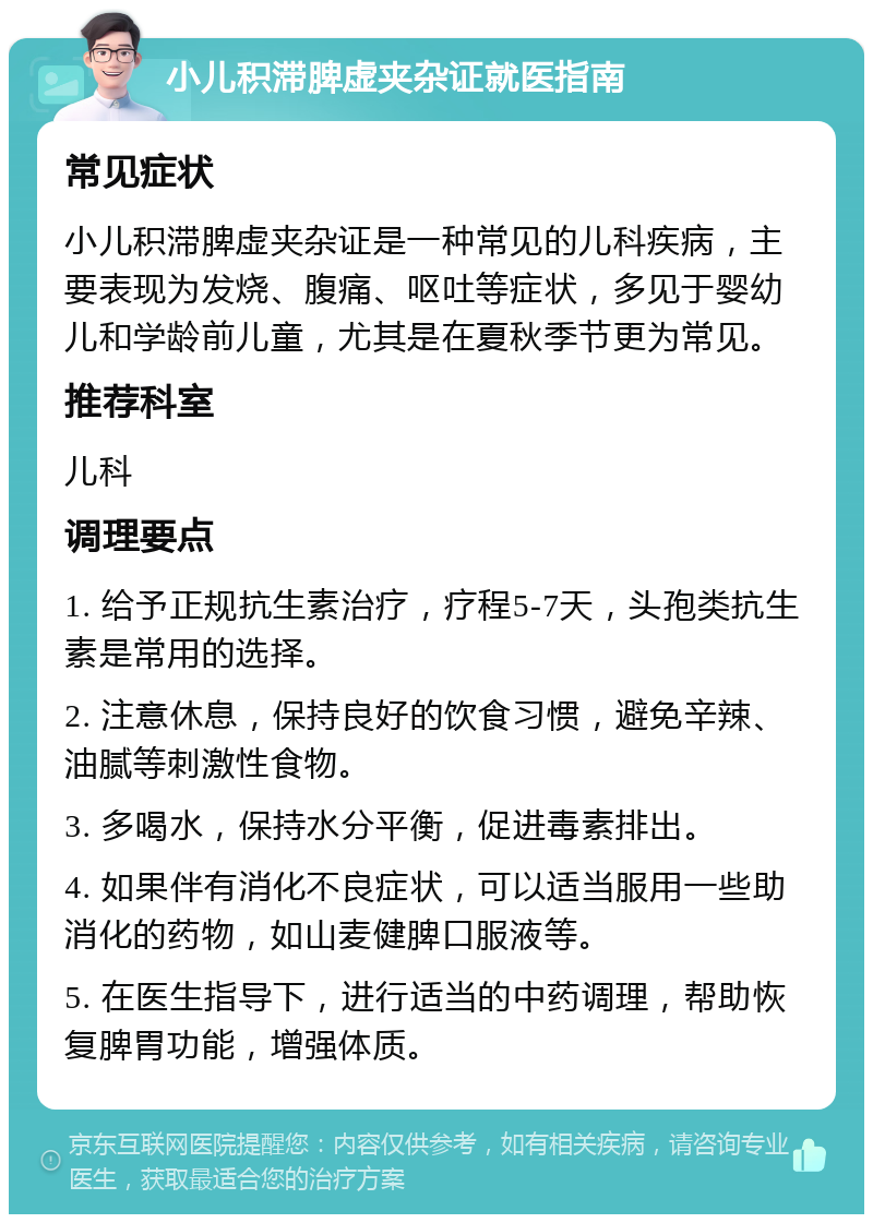 小儿积滞脾虚夹杂证就医指南 常见症状 小儿积滞脾虚夹杂证是一种常见的儿科疾病，主要表现为发烧、腹痛、呕吐等症状，多见于婴幼儿和学龄前儿童，尤其是在夏秋季节更为常见。 推荐科室 儿科 调理要点 1. 给予正规抗生素治疗，疗程5-7天，头孢类抗生素是常用的选择。 2. 注意休息，保持良好的饮食习惯，避免辛辣、油腻等刺激性食物。 3. 多喝水，保持水分平衡，促进毒素排出。 4. 如果伴有消化不良症状，可以适当服用一些助消化的药物，如山麦健脾口服液等。 5. 在医生指导下，进行适当的中药调理，帮助恢复脾胃功能，增强体质。