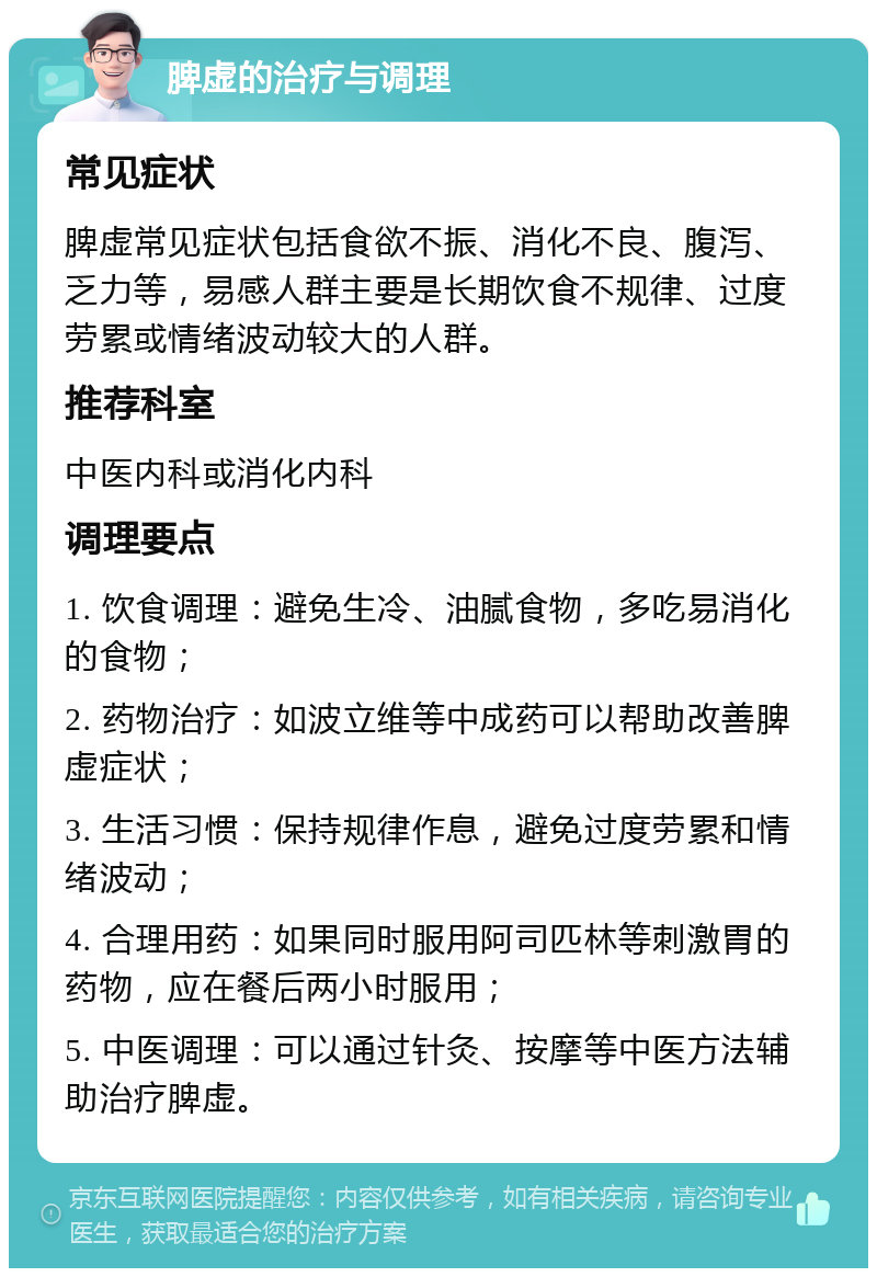 脾虚的治疗与调理 常见症状 脾虚常见症状包括食欲不振、消化不良、腹泻、乏力等，易感人群主要是长期饮食不规律、过度劳累或情绪波动较大的人群。 推荐科室 中医内科或消化内科 调理要点 1. 饮食调理：避免生冷、油腻食物，多吃易消化的食物； 2. 药物治疗：如波立维等中成药可以帮助改善脾虚症状； 3. 生活习惯：保持规律作息，避免过度劳累和情绪波动； 4. 合理用药：如果同时服用阿司匹林等刺激胃的药物，应在餐后两小时服用； 5. 中医调理：可以通过针灸、按摩等中医方法辅助治疗脾虚。