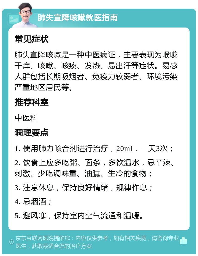 肺失宣降咳嗽就医指南 常见症状 肺失宣降咳嗽是一种中医病证，主要表现为喉咙干痒、咳嗽、咳痰、发热、易出汗等症状。易感人群包括长期吸烟者、免疫力较弱者、环境污染严重地区居民等。 推荐科室 中医科 调理要点 1. 使用肺力咳合剂进行治疗，20ml，一天3次； 2. 饮食上应多吃粥、面条，多饮温水，忌辛辣、刺激、少吃调味重、油腻、生冷的食物； 3. 注意休息，保持良好情绪，规律作息； 4. 忌烟酒； 5. 避风寒，保持室内空气流通和温暖。