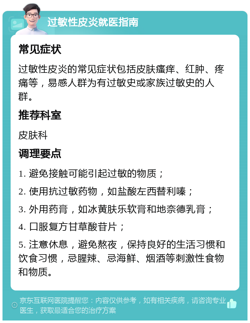 过敏性皮炎就医指南 常见症状 过敏性皮炎的常见症状包括皮肤瘙痒、红肿、疼痛等，易感人群为有过敏史或家族过敏史的人群。 推荐科室 皮肤科 调理要点 1. 避免接触可能引起过敏的物质； 2. 使用抗过敏药物，如盐酸左西替利嗪； 3. 外用药膏，如冰黄肤乐软膏和地奈德乳膏； 4. 口服复方甘草酸苷片； 5. 注意休息，避免熬夜，保持良好的生活习惯和饮食习惯，忌腥辣、忌海鲜、烟酒等刺激性食物和物质。