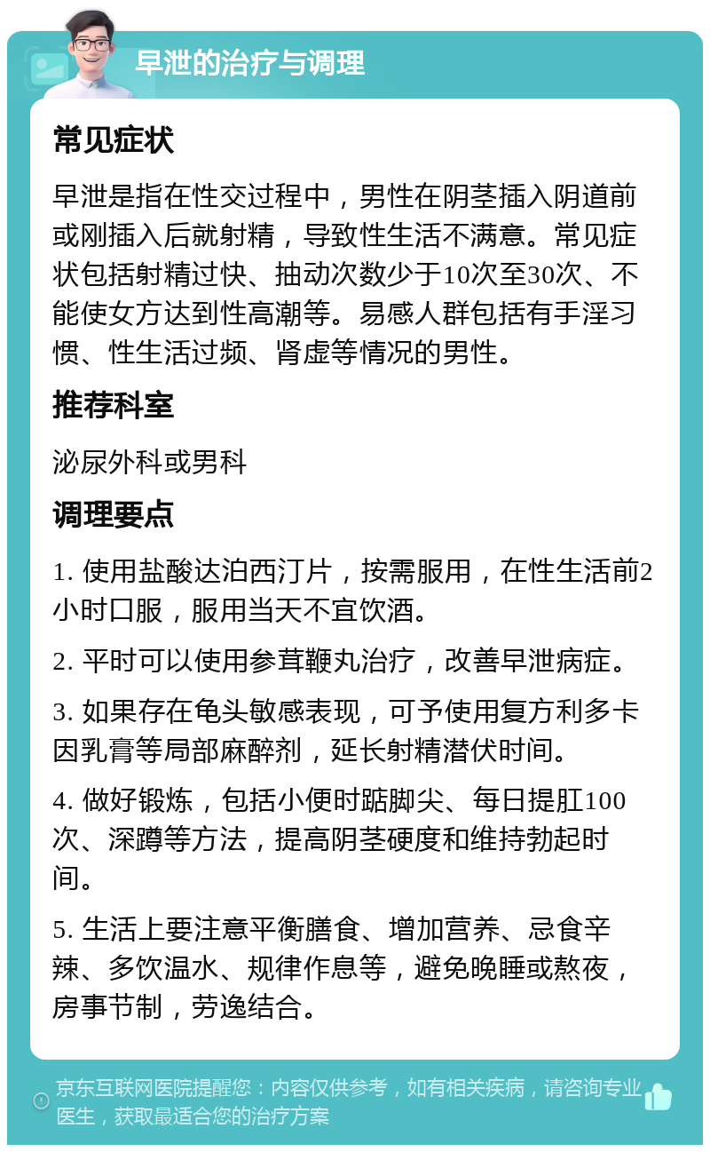 早泄的治疗与调理 常见症状 早泄是指在性交过程中，男性在阴茎插入阴道前或刚插入后就射精，导致性生活不满意。常见症状包括射精过快、抽动次数少于10次至30次、不能使女方达到性高潮等。易感人群包括有手淫习惯、性生活过频、肾虚等情况的男性。 推荐科室 泌尿外科或男科 调理要点 1. 使用盐酸达泊西汀片，按需服用，在性生活前2小时口服，服用当天不宜饮酒。 2. 平时可以使用参茸鞭丸治疗，改善早泄病症。 3. 如果存在龟头敏感表现，可予使用复方利多卡因乳膏等局部麻醉剂，延长射精潜伏时间。 4. 做好锻炼，包括小便时踮脚尖、每日提肛100次、深蹲等方法，提高阴茎硬度和维持勃起时间。 5. 生活上要注意平衡膳食、增加营养、忌食辛辣、多饮温水、规律作息等，避免晚睡或熬夜，房事节制，劳逸结合。