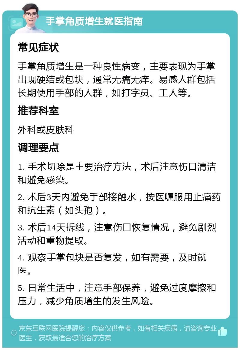 手掌角质增生就医指南 常见症状 手掌角质增生是一种良性病变，主要表现为手掌出现硬结或包块，通常无痛无痒。易感人群包括长期使用手部的人群，如打字员、工人等。 推荐科室 外科或皮肤科 调理要点 1. 手术切除是主要治疗方法，术后注意伤口清洁和避免感染。 2. 术后3天内避免手部接触水，按医嘱服用止痛药和抗生素（如头孢）。 3. 术后14天拆线，注意伤口恢复情况，避免剧烈活动和重物提取。 4. 观察手掌包块是否复发，如有需要，及时就医。 5. 日常生活中，注意手部保养，避免过度摩擦和压力，减少角质增生的发生风险。