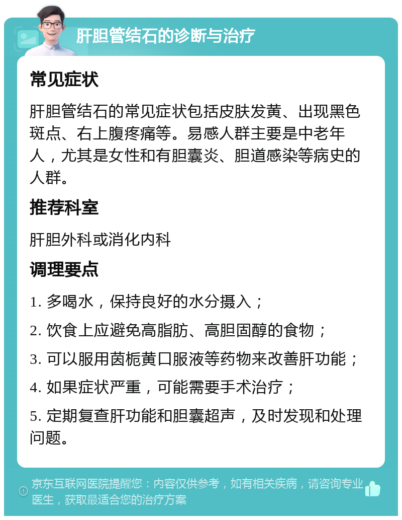 肝胆管结石的诊断与治疗 常见症状 肝胆管结石的常见症状包括皮肤发黄、出现黑色斑点、右上腹疼痛等。易感人群主要是中老年人，尤其是女性和有胆囊炎、胆道感染等病史的人群。 推荐科室 肝胆外科或消化内科 调理要点 1. 多喝水，保持良好的水分摄入； 2. 饮食上应避免高脂肪、高胆固醇的食物； 3. 可以服用茵栀黄口服液等药物来改善肝功能； 4. 如果症状严重，可能需要手术治疗； 5. 定期复查肝功能和胆囊超声，及时发现和处理问题。