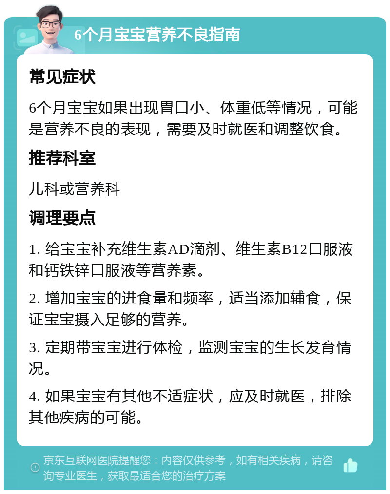 6个月宝宝营养不良指南 常见症状 6个月宝宝如果出现胃口小、体重低等情况，可能是营养不良的表现，需要及时就医和调整饮食。 推荐科室 儿科或营养科 调理要点 1. 给宝宝补充维生素AD滴剂、维生素B12口服液和钙铁锌口服液等营养素。 2. 增加宝宝的进食量和频率，适当添加辅食，保证宝宝摄入足够的营养。 3. 定期带宝宝进行体检，监测宝宝的生长发育情况。 4. 如果宝宝有其他不适症状，应及时就医，排除其他疾病的可能。