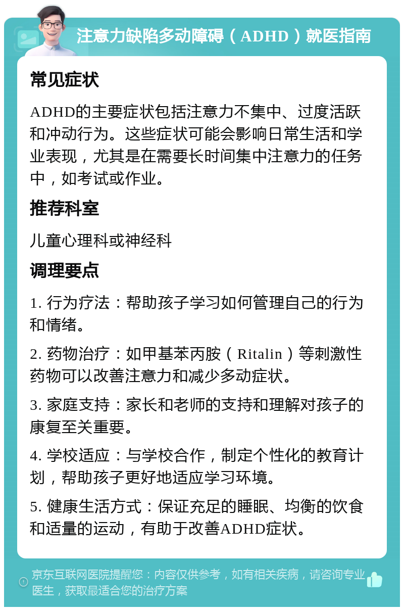 注意力缺陷多动障碍（ADHD）就医指南 常见症状 ADHD的主要症状包括注意力不集中、过度活跃和冲动行为。这些症状可能会影响日常生活和学业表现，尤其是在需要长时间集中注意力的任务中，如考试或作业。 推荐科室 儿童心理科或神经科 调理要点 1. 行为疗法：帮助孩子学习如何管理自己的行为和情绪。 2. 药物治疗：如甲基苯丙胺（Ritalin）等刺激性药物可以改善注意力和减少多动症状。 3. 家庭支持：家长和老师的支持和理解对孩子的康复至关重要。 4. 学校适应：与学校合作，制定个性化的教育计划，帮助孩子更好地适应学习环境。 5. 健康生活方式：保证充足的睡眠、均衡的饮食和适量的运动，有助于改善ADHD症状。