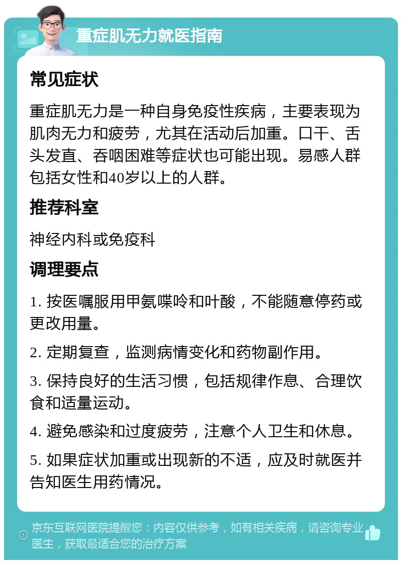 重症肌无力就医指南 常见症状 重症肌无力是一种自身免疫性疾病，主要表现为肌肉无力和疲劳，尤其在活动后加重。口干、舌头发直、吞咽困难等症状也可能出现。易感人群包括女性和40岁以上的人群。 推荐科室 神经内科或免疫科 调理要点 1. 按医嘱服用甲氨喋呤和叶酸，不能随意停药或更改用量。 2. 定期复查，监测病情变化和药物副作用。 3. 保持良好的生活习惯，包括规律作息、合理饮食和适量运动。 4. 避免感染和过度疲劳，注意个人卫生和休息。 5. 如果症状加重或出现新的不适，应及时就医并告知医生用药情况。