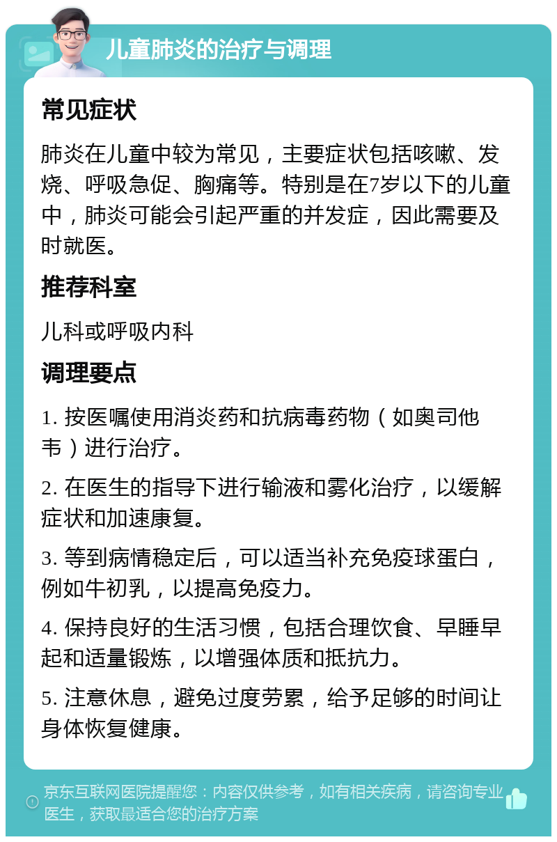 儿童肺炎的治疗与调理 常见症状 肺炎在儿童中较为常见，主要症状包括咳嗽、发烧、呼吸急促、胸痛等。特别是在7岁以下的儿童中，肺炎可能会引起严重的并发症，因此需要及时就医。 推荐科室 儿科或呼吸内科 调理要点 1. 按医嘱使用消炎药和抗病毒药物（如奥司他韦）进行治疗。 2. 在医生的指导下进行输液和雾化治疗，以缓解症状和加速康复。 3. 等到病情稳定后，可以适当补充免疫球蛋白，例如牛初乳，以提高免疫力。 4. 保持良好的生活习惯，包括合理饮食、早睡早起和适量锻炼，以增强体质和抵抗力。 5. 注意休息，避免过度劳累，给予足够的时间让身体恢复健康。