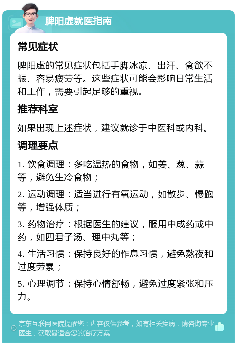 脾阳虚就医指南 常见症状 脾阳虚的常见症状包括手脚冰凉、出汗、食欲不振、容易疲劳等。这些症状可能会影响日常生活和工作，需要引起足够的重视。 推荐科室 如果出现上述症状，建议就诊于中医科或内科。 调理要点 1. 饮食调理：多吃温热的食物，如姜、葱、蒜等，避免生冷食物； 2. 运动调理：适当进行有氧运动，如散步、慢跑等，增强体质； 3. 药物治疗：根据医生的建议，服用中成药或中药，如四君子汤、理中丸等； 4. 生活习惯：保持良好的作息习惯，避免熬夜和过度劳累； 5. 心理调节：保持心情舒畅，避免过度紧张和压力。