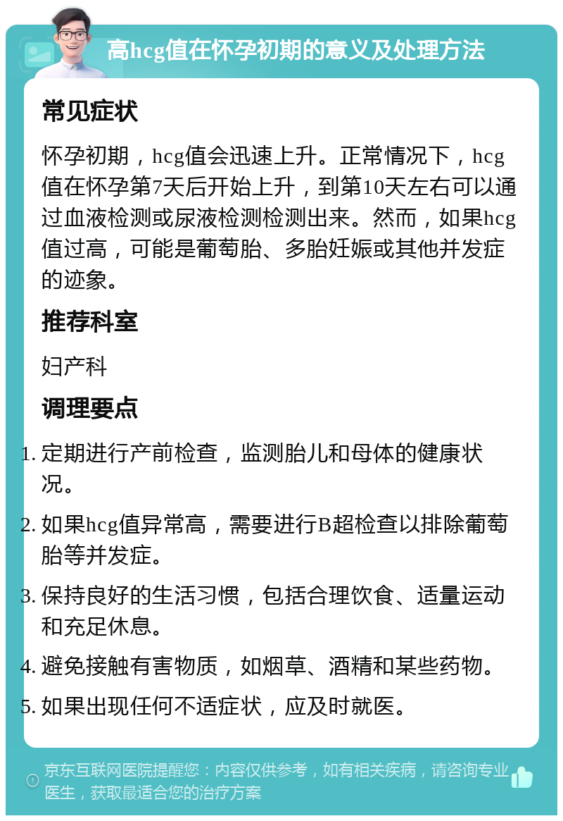 高hcg值在怀孕初期的意义及处理方法 常见症状 怀孕初期，hcg值会迅速上升。正常情况下，hcg值在怀孕第7天后开始上升，到第10天左右可以通过血液检测或尿液检测检测出来。然而，如果hcg值过高，可能是葡萄胎、多胎妊娠或其他并发症的迹象。 推荐科室 妇产科 调理要点 定期进行产前检查，监测胎儿和母体的健康状况。 如果hcg值异常高，需要进行B超检查以排除葡萄胎等并发症。 保持良好的生活习惯，包括合理饮食、适量运动和充足休息。 避免接触有害物质，如烟草、酒精和某些药物。 如果出现任何不适症状，应及时就医。