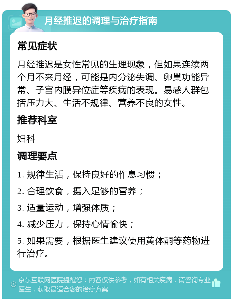 月经推迟的调理与治疗指南 常见症状 月经推迟是女性常见的生理现象，但如果连续两个月不来月经，可能是内分泌失调、卵巢功能异常、子宫内膜异位症等疾病的表现。易感人群包括压力大、生活不规律、营养不良的女性。 推荐科室 妇科 调理要点 1. 规律生活，保持良好的作息习惯； 2. 合理饮食，摄入足够的营养； 3. 适量运动，增强体质； 4. 减少压力，保持心情愉快； 5. 如果需要，根据医生建议使用黄体酮等药物进行治疗。