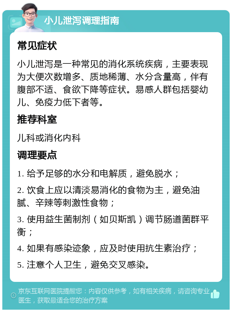 小儿泄泻调理指南 常见症状 小儿泄泻是一种常见的消化系统疾病，主要表现为大便次数增多、质地稀薄、水分含量高，伴有腹部不适、食欲下降等症状。易感人群包括婴幼儿、免疫力低下者等。 推荐科室 儿科或消化内科 调理要点 1. 给予足够的水分和电解质，避免脱水； 2. 饮食上应以清淡易消化的食物为主，避免油腻、辛辣等刺激性食物； 3. 使用益生菌制剂（如贝斯凯）调节肠道菌群平衡； 4. 如果有感染迹象，应及时使用抗生素治疗； 5. 注意个人卫生，避免交叉感染。