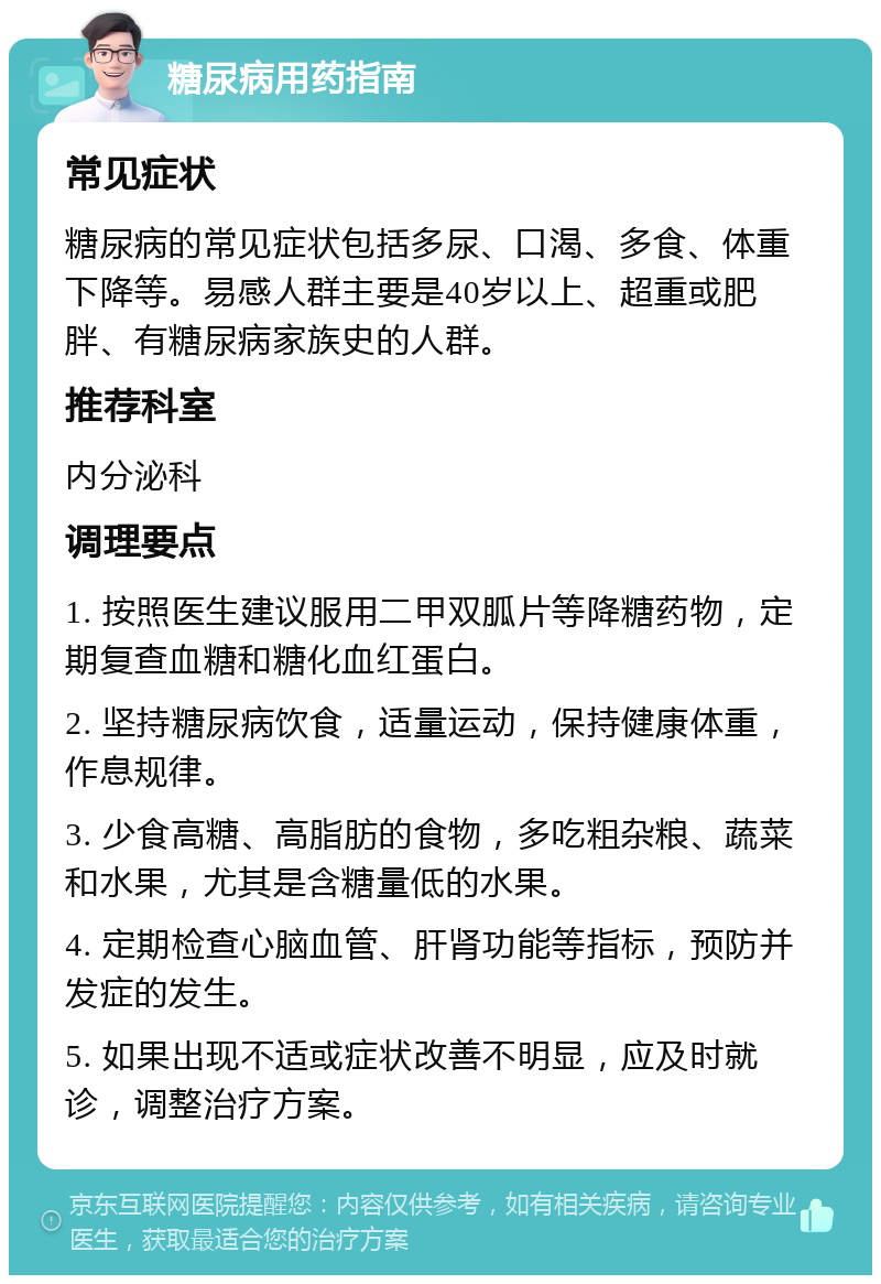 糖尿病用药指南 常见症状 糖尿病的常见症状包括多尿、口渴、多食、体重下降等。易感人群主要是40岁以上、超重或肥胖、有糖尿病家族史的人群。 推荐科室 内分泌科 调理要点 1. 按照医生建议服用二甲双胍片等降糖药物，定期复查血糖和糖化血红蛋白。 2. 坚持糖尿病饮食，适量运动，保持健康体重，作息规律。 3. 少食高糖、高脂肪的食物，多吃粗杂粮、蔬菜和水果，尤其是含糖量低的水果。 4. 定期检查心脑血管、肝肾功能等指标，预防并发症的发生。 5. 如果出现不适或症状改善不明显，应及时就诊，调整治疗方案。