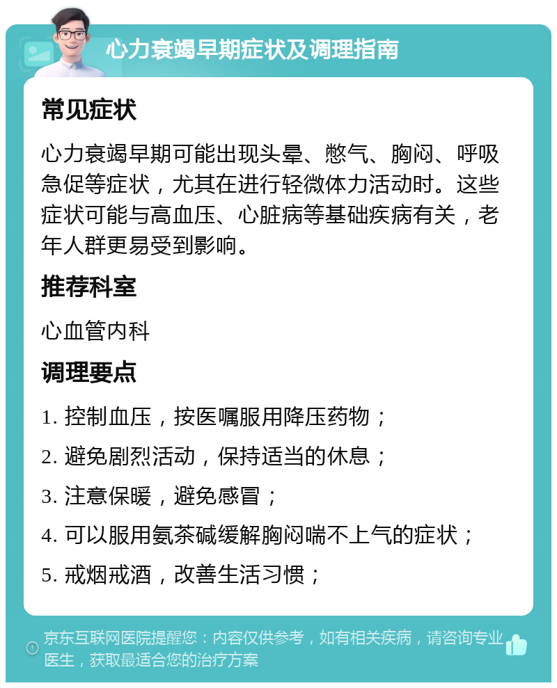 心力衰竭早期症状及调理指南 常见症状 心力衰竭早期可能出现头晕、憋气、胸闷、呼吸急促等症状，尤其在进行轻微体力活动时。这些症状可能与高血压、心脏病等基础疾病有关，老年人群更易受到影响。 推荐科室 心血管内科 调理要点 1. 控制血压，按医嘱服用降压药物； 2. 避免剧烈活动，保持适当的休息； 3. 注意保暖，避免感冒； 4. 可以服用氨茶碱缓解胸闷喘不上气的症状； 5. 戒烟戒酒，改善生活习惯；