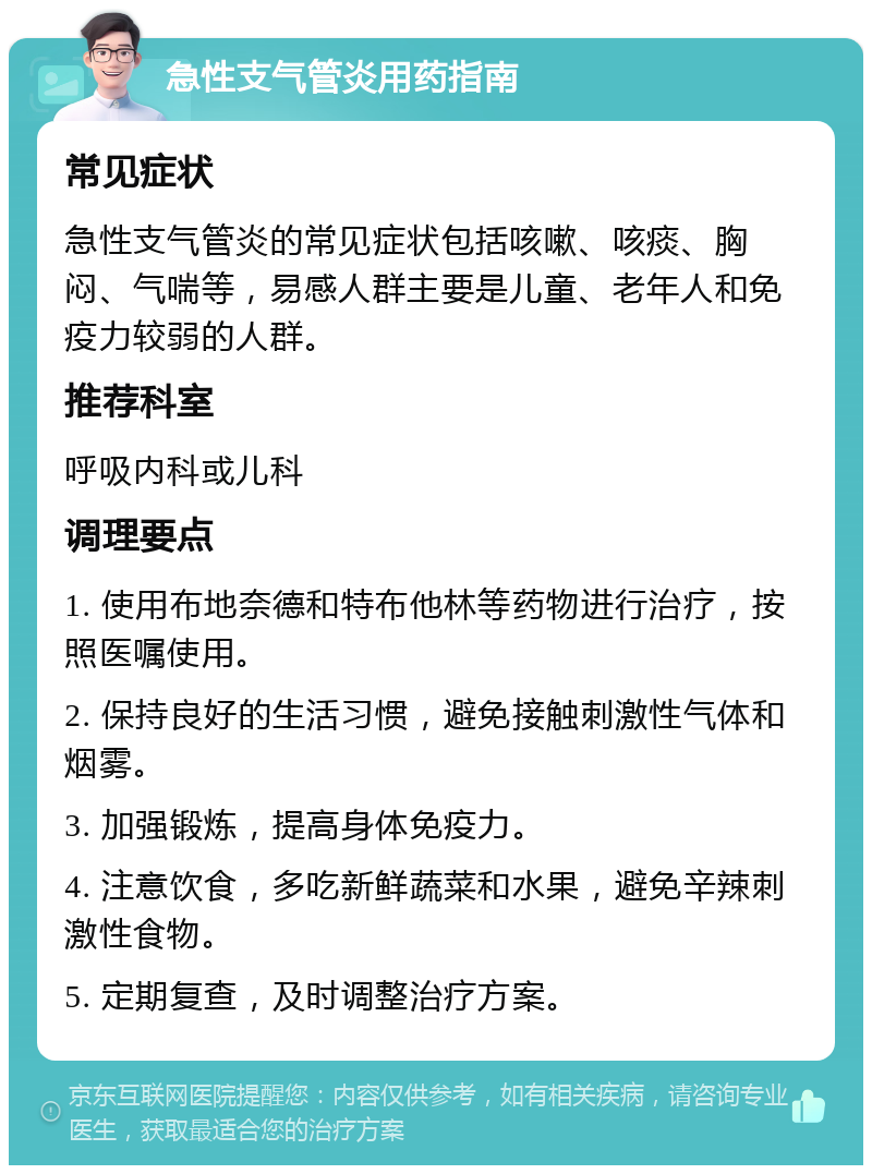 急性支气管炎用药指南 常见症状 急性支气管炎的常见症状包括咳嗽、咳痰、胸闷、气喘等，易感人群主要是儿童、老年人和免疫力较弱的人群。 推荐科室 呼吸内科或儿科 调理要点 1. 使用布地奈德和特布他林等药物进行治疗，按照医嘱使用。 2. 保持良好的生活习惯，避免接触刺激性气体和烟雾。 3. 加强锻炼，提高身体免疫力。 4. 注意饮食，多吃新鲜蔬菜和水果，避免辛辣刺激性食物。 5. 定期复查，及时调整治疗方案。