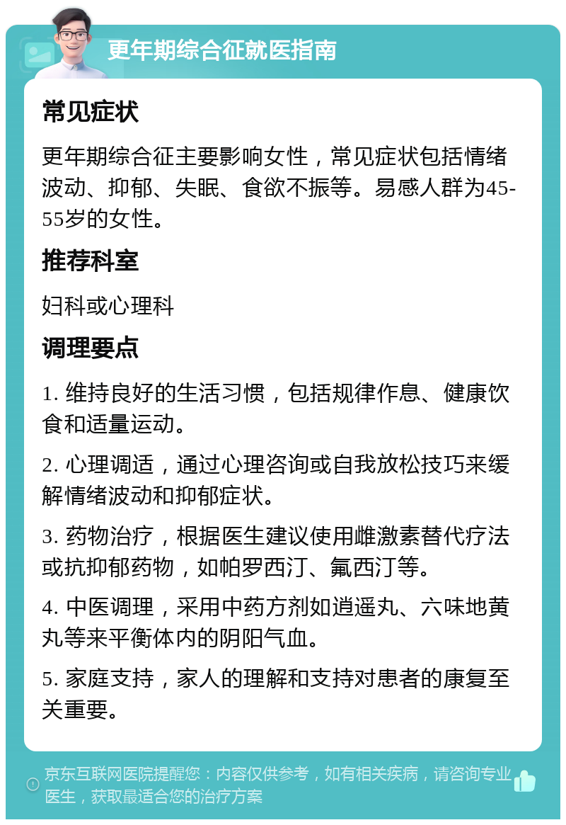 更年期综合征就医指南 常见症状 更年期综合征主要影响女性，常见症状包括情绪波动、抑郁、失眠、食欲不振等。易感人群为45-55岁的女性。 推荐科室 妇科或心理科 调理要点 1. 维持良好的生活习惯，包括规律作息、健康饮食和适量运动。 2. 心理调适，通过心理咨询或自我放松技巧来缓解情绪波动和抑郁症状。 3. 药物治疗，根据医生建议使用雌激素替代疗法或抗抑郁药物，如帕罗西汀、氟西汀等。 4. 中医调理，采用中药方剂如逍遥丸、六味地黄丸等来平衡体内的阴阳气血。 5. 家庭支持，家人的理解和支持对患者的康复至关重要。