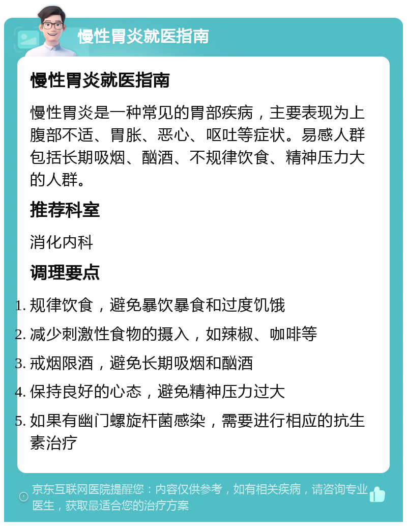 慢性胃炎就医指南 慢性胃炎就医指南 慢性胃炎是一种常见的胃部疾病，主要表现为上腹部不适、胃胀、恶心、呕吐等症状。易感人群包括长期吸烟、酗酒、不规律饮食、精神压力大的人群。 推荐科室 消化内科 调理要点 规律饮食，避免暴饮暴食和过度饥饿 减少刺激性食物的摄入，如辣椒、咖啡等 戒烟限酒，避免长期吸烟和酗酒 保持良好的心态，避免精神压力过大 如果有幽门螺旋杆菌感染，需要进行相应的抗生素治疗