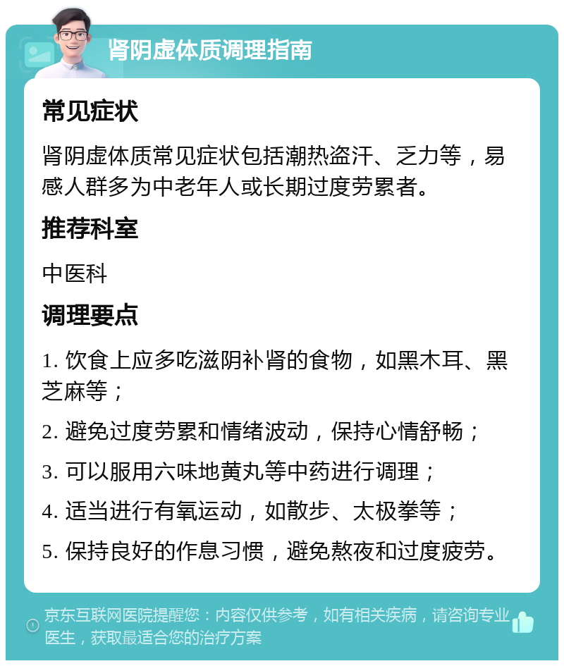 肾阴虚体质调理指南 常见症状 肾阴虚体质常见症状包括潮热盗汗、乏力等，易感人群多为中老年人或长期过度劳累者。 推荐科室 中医科 调理要点 1. 饮食上应多吃滋阴补肾的食物，如黑木耳、黑芝麻等； 2. 避免过度劳累和情绪波动，保持心情舒畅； 3. 可以服用六味地黄丸等中药进行调理； 4. 适当进行有氧运动，如散步、太极拳等； 5. 保持良好的作息习惯，避免熬夜和过度疲劳。