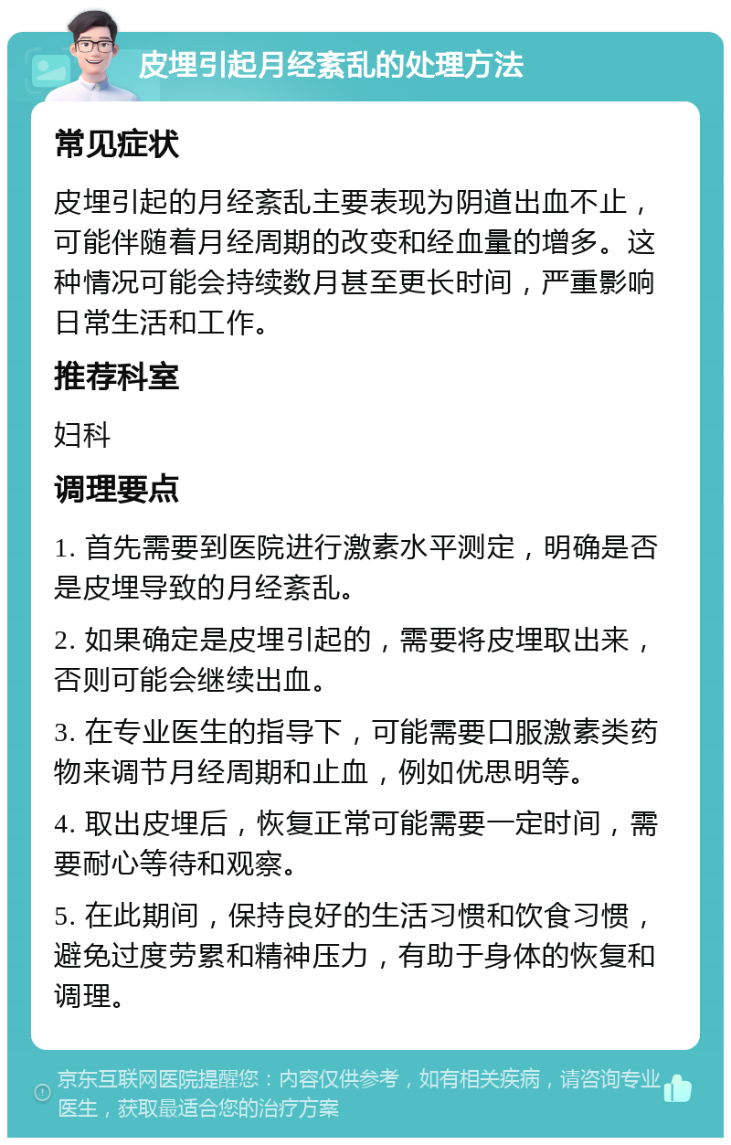 皮埋引起月经紊乱的处理方法 常见症状 皮埋引起的月经紊乱主要表现为阴道出血不止，可能伴随着月经周期的改变和经血量的增多。这种情况可能会持续数月甚至更长时间，严重影响日常生活和工作。 推荐科室 妇科 调理要点 1. 首先需要到医院进行激素水平测定，明确是否是皮埋导致的月经紊乱。 2. 如果确定是皮埋引起的，需要将皮埋取出来，否则可能会继续出血。 3. 在专业医生的指导下，可能需要口服激素类药物来调节月经周期和止血，例如优思明等。 4. 取出皮埋后，恢复正常可能需要一定时间，需要耐心等待和观察。 5. 在此期间，保持良好的生活习惯和饮食习惯，避免过度劳累和精神压力，有助于身体的恢复和调理。