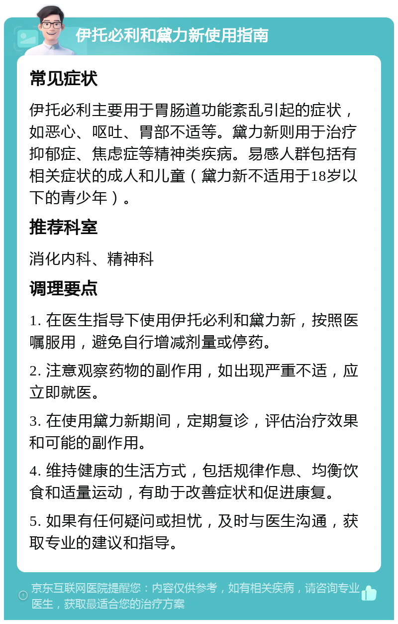 伊托必利和黛力新使用指南 常见症状 伊托必利主要用于胃肠道功能紊乱引起的症状，如恶心、呕吐、胃部不适等。黛力新则用于治疗抑郁症、焦虑症等精神类疾病。易感人群包括有相关症状的成人和儿童（黛力新不适用于18岁以下的青少年）。 推荐科室 消化内科、精神科 调理要点 1. 在医生指导下使用伊托必利和黛力新，按照医嘱服用，避免自行增减剂量或停药。 2. 注意观察药物的副作用，如出现严重不适，应立即就医。 3. 在使用黛力新期间，定期复诊，评估治疗效果和可能的副作用。 4. 维持健康的生活方式，包括规律作息、均衡饮食和适量运动，有助于改善症状和促进康复。 5. 如果有任何疑问或担忧，及时与医生沟通，获取专业的建议和指导。