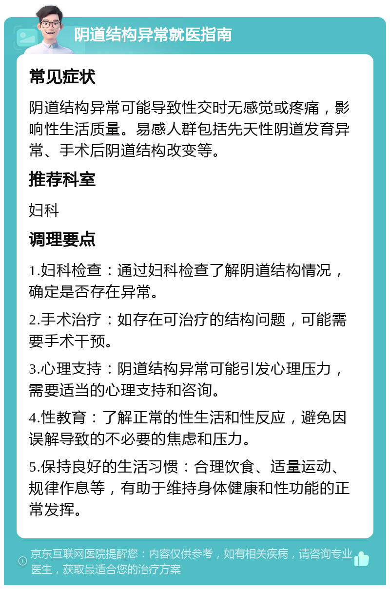 阴道结构异常就医指南 常见症状 阴道结构异常可能导致性交时无感觉或疼痛，影响性生活质量。易感人群包括先天性阴道发育异常、手术后阴道结构改变等。 推荐科室 妇科 调理要点 1.妇科检查：通过妇科检查了解阴道结构情况，确定是否存在异常。 2.手术治疗：如存在可治疗的结构问题，可能需要手术干预。 3.心理支持：阴道结构异常可能引发心理压力，需要适当的心理支持和咨询。 4.性教育：了解正常的性生活和性反应，避免因误解导致的不必要的焦虑和压力。 5.保持良好的生活习惯：合理饮食、适量运动、规律作息等，有助于维持身体健康和性功能的正常发挥。